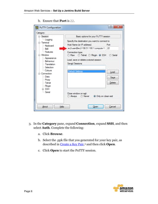 Amazon Web Services – Set Up a Jenkins Build Server
Page 6
b. Ensure that Port is 22.
3. In the Category pane, expand Connection, expand SSH, and then
select Auth. Complete the following:
a. Click Browse.
b. Select the .ppk file that you generated for your key pair, as
described in Create a Key Pair,5 and then click Open.
c. Click Open to start the PuTTY session.
 