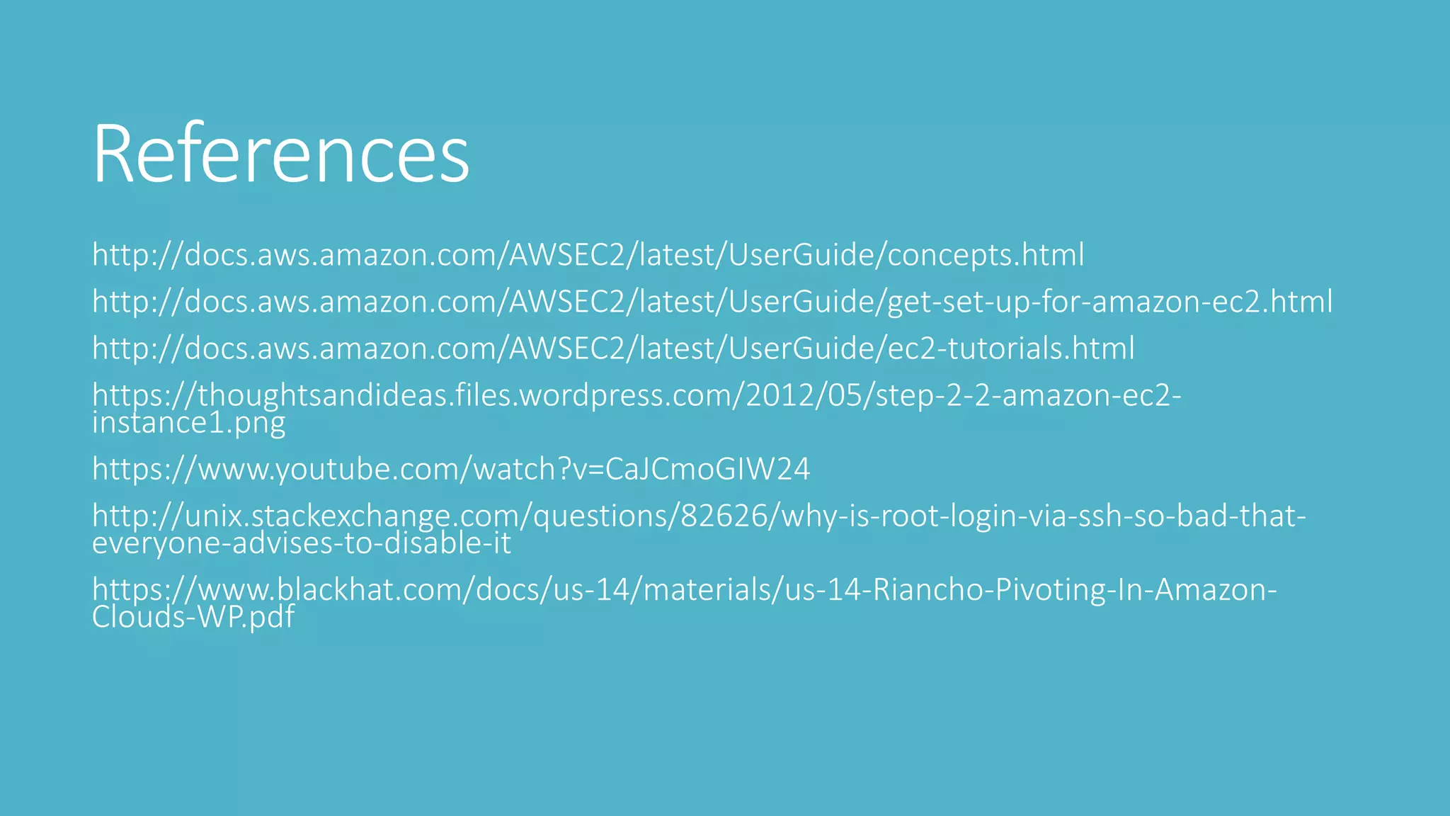 References
http://docs.aws.amazon.com/AWSEC2/latest/UserGuide/concepts.html
http://docs.aws.amazon.com/AWSEC2/latest/UserGuide/get-set-up-for-amazon-ec2.html
http://docs.aws.amazon.com/AWSEC2/latest/UserGuide/ec2-tutorials.html
https://thoughtsandideas.files.wordpress.com/2012/05/step-2-2-amazon-ec2-
instance1.png
https://www.youtube.com/watch?v=CaJCmoGIW24
http://unix.stackexchange.com/questions/82626/why-is-root-login-via-ssh-so-bad-that-
everyone-advises-to-disable-it
https://www.blackhat.com/docs/us-14/materials/us-14-Riancho-Pivoting-In-Amazon-
Clouds-WP.pdf
 