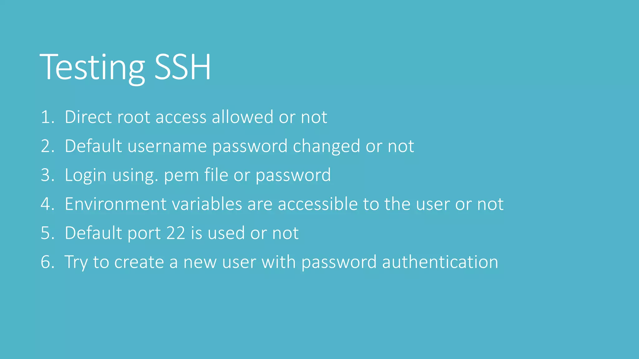 Testing SSH
1. Direct root access allowed or not
2. Default username password changed or not
3. Login using. pem file or password
4. Environment variables are accessible to the user or not
5. Default port 22 is used or not
6. Try to create a new user with password authentication
 