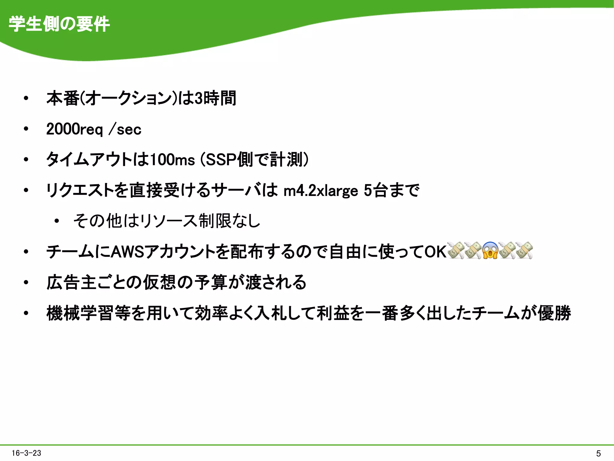 学生側の要件
•  本番(オークション)は3時間	
•  2000req /sec	
•  タイムアウトは100ms (SSP側で計測)	
•  リクエストを直接受けるサーバは m4.2xlarge 5台まで	
•  その他はリソース制限なし
•  チームにAWSアカウントを配布するので自由に使ってOK💸💸😱💸💸	
•  広告主ごとの仮想の予算が渡される	
•  機械学習等を用いて効率よく入札して利益を一番多く出したチームが優勝	
516-3-23
 