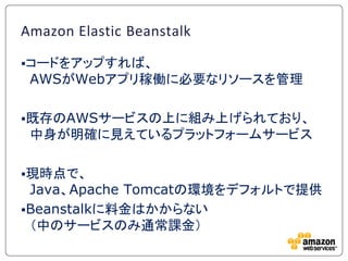 Amazon Elastic Beanstalk

コードをアップすれば、
 AWSがWebアプリ稼働に必要なリソースを管理

既存のAWSサービスの上に組み上げられており、
 中身が明確に見えているプラットフォームサービス

現時点で、...