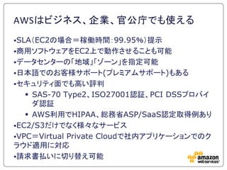 AWSはビジネス、企業、官公庁でも使える
SLA＇EC2の場合＝稼働時間：99.95％（提示
商用ソフトウェアをEC2上で動作させることも可能
データセンターの「地域」「ゾーン」を指定可能
日本語でのお客様サポート(プレミアムサポート)...