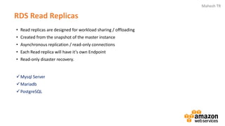 Mahesh TR
RDS Read Replicas
• Read replicas are designed for workload sharing / offloading
• Created from the snapshot of the master instance
• Asynchronous replication / read-only connections
• Each Read replica will have it’s own Endpoint
• Read-only disaster recovery.
✓Mysql Server
✓Mariadb
✓PostgreSQL
 