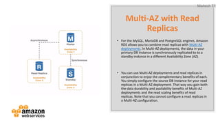 Mahesh TR
Multi-AZ with Read
Replicas
• For the MySQL, MariaDB and PostgreSQL engines, Amazon
RDS allows you to combine read replicas with Multi-AZ
deployments. In Multi-AZ deployments, the data in your
primary DB Instance is synchronously replicated to to a
standby instance in a different Availability Zone (AZ).
• You can use Multi-AZ deployments and read replicas in
conjunction to enjoy the complementary benefits of each.
You simply configure the source DB Instance for your read
replicas in a Multi-AZ deployment. That way you gain both
the data durability and availability benefits of Multi-AZ
deployments and the read scaling benefits of read
replicas. Note that you cannot configure a read replicas in
a Multi-AZ configuration.
 