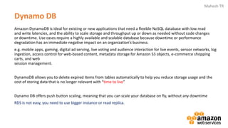 Mahesh TR
Dynamo DB
Amazon DynamoDB is ideal for existing or new applications that need a flexible NoSQL database with low read
and write latencies, and the ability to scale storage and throughput up or down as needed without code changes
or downtime. Use cases require a highly available and scalable database because downtime or performance
degradation has an immediate negative impact on an organization’s business.
e.g. mobile apps, gaming, digital ad serving, live voting and audience interaction for live events, sensor networks, log
ingestion, access control for web-based content, metadata storage for Amazon S3 objects, e-commerce shopping
carts, and web
session management.
DynamoDB allows you to delete expired items from tables automatically to help you reduce storage usage and the
cost of storing data that is no longer relevant with “time to live”
Dynamo DB offers push button scaling, meaning that you can scale your database on fly, without any downtime
RDS is not easy, you need to use bigger instance or read replica.
 