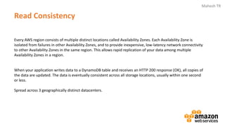 Mahesh TR
Read Consistency
Every AWS region consists of multiple distinct locations called Availability Zones. Each Availability Zone is
isolated from failures in other Availability Zones, and to provide inexpensive, low-latency network connectivity
to other Availability Zones in the same region. This allows rapid replication of your data among multiple
Availability Zones in a region.
When your application writes data to a DynamoDB table and receives an HTTP 200 response (OK), all copies of
the data are updated. The data is eventually consistent across all storage locations, usually within one second
or less.
Spread across 3 geographically distinct datacenters.
 
