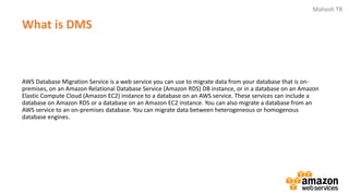 Mahesh TR
What is DMS
AWS Database Migration Service is a web service you can use to migrate data from your database that is on-
premises, on an Amazon Relational Database Service (Amazon RDS) DB instance, or in a database on an Amazon
Elastic Compute Cloud (Amazon EC2) instance to a database on an AWS service. These services can include a
database on Amazon RDS or a database on an Amazon EC2 instance. You can also migrate a database from an
AWS service to an on-premises database. You can migrate data between heterogeneous or homogenous
database engines.
 