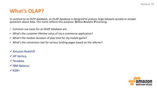 Mahesh TR
What’s OLAP?
In contrast to an OLTP database, an OLAP database is designed to process large datasets quickly to answer
questions about data. The name reflects this purpose: Online Analytic Processing.
• Common use cases for an OLAP database are:
• What’s the customer lifetime value of my e-commerce application?
• What’s the median duration of play time for my mobile game?
• What’s the conversion rate for various landing pages based on the referrer?
✓Amazon Redshift
✓HP Vertica
✓Teradata
✓IBM Netezza
✓KDB+
 
