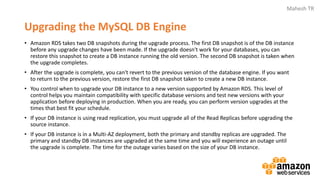 Mahesh TR
Upgrading the MySQL DB Engine
• Amazon RDS takes two DB snapshots during the upgrade process. The first DB snapshot is of the DB instance
before any upgrade changes have been made. If the upgrade doesn't work for your databases, you can
restore this snapshot to create a DB instance running the old version. The second DB snapshot is taken when
the upgrade completes.
• After the upgrade is complete, you can't revert to the previous version of the database engine. If you want
to return to the previous version, restore the first DB snapshot taken to create a new DB instance.
• You control when to upgrade your DB instance to a new version supported by Amazon RDS. This level of
control helps you maintain compatibility with specific database versions and test new versions with your
application before deploying in production. When you are ready, you can perform version upgrades at the
times that best fit your schedule.
• If your DB instance is using read replication, you must upgrade all of the Read Replicas before upgrading the
source instance.
• If your DB instance is in a Multi-AZ deployment, both the primary and standby replicas are upgraded. The
primary and standby DB instances are upgraded at the same time and you will experience an outage until
the upgrade is complete. The time for the outage varies based on the size of your DB instance.
 