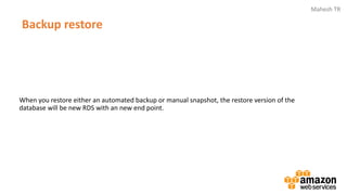Mahesh TR
Backup restore
When you restore either an automated backup or manual snapshot, the restore version of the
database will be new RDS with an new end point.
 