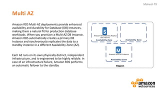 Mahesh TR
Multi AZ
Amazon RDS Multi-AZ deployments provide enhanced
availability and durability for Database (DB) Instances,
making them a natural fit for production database
workloads. When you provision a Multi-AZ DB Instance,
Amazon RDS automatically creates a primary DB
Instance and synchronously replicates the data to a
standby instance in a different Availability Zone (AZ).
Each AZ runs on its own physically distinct, independent
infrastructure, and is engineered to be highly reliable. In
case of an infrastructure failure, Amazon RDS performs
an automatic failover to the standby
 