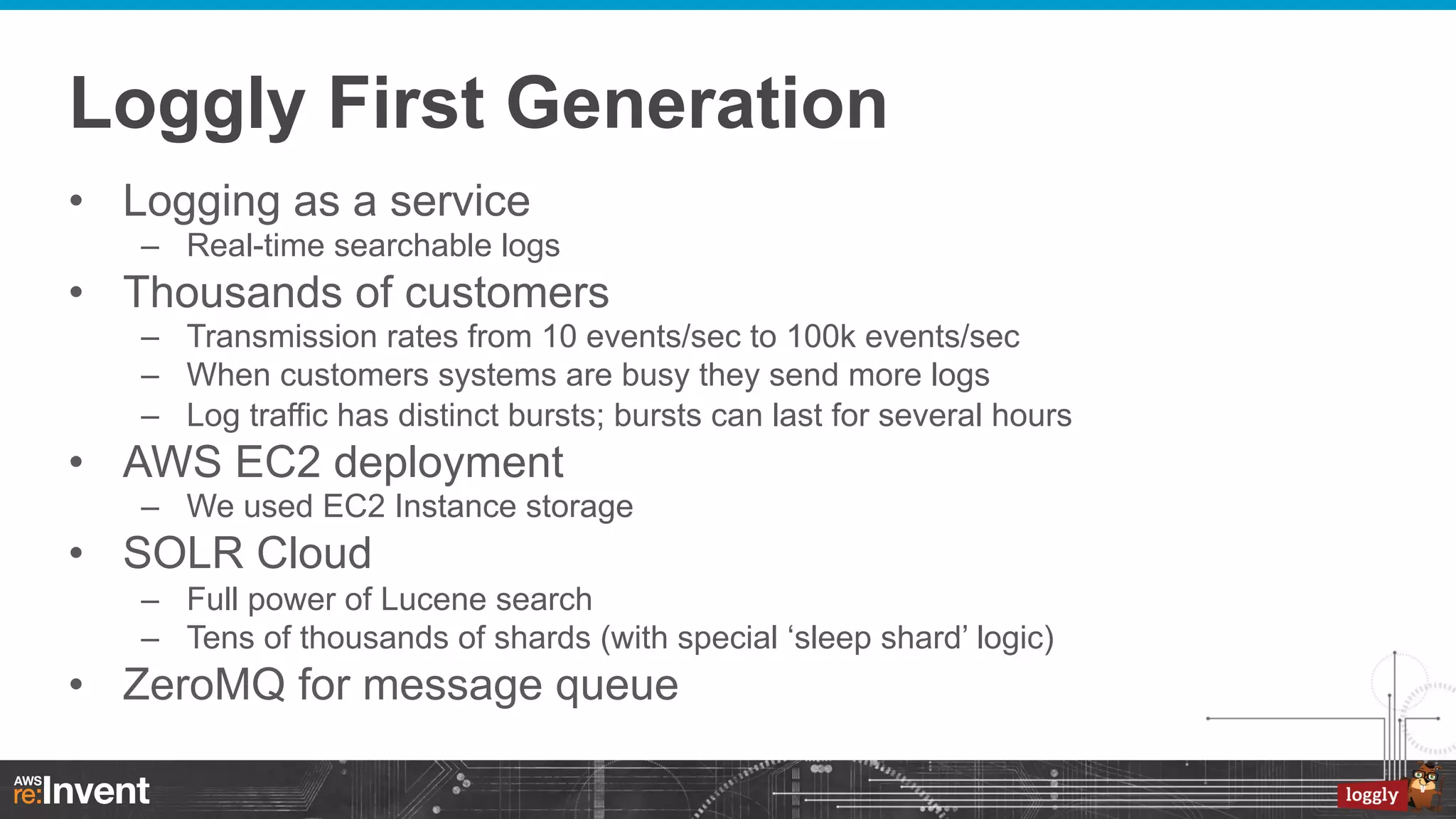 Loggly First Generation
•  Logging as a service
–  Real-time searchable logs

•  Thousands of customers
–  Transmission rates from 10 events/sec to 100k events/sec
–  When customers systems are busy they send more logs
–  Log traffic has distinct bursts; bursts can last for several hours

•  AWS EC2 deployment
–  We used EC2 Instance storage

•  SOLR Cloud
–  Full power of Lucene search
–  Tens of thousands of shards (with special ‘sleep shard’ logic)

•  ZeroMQ for message queue

 