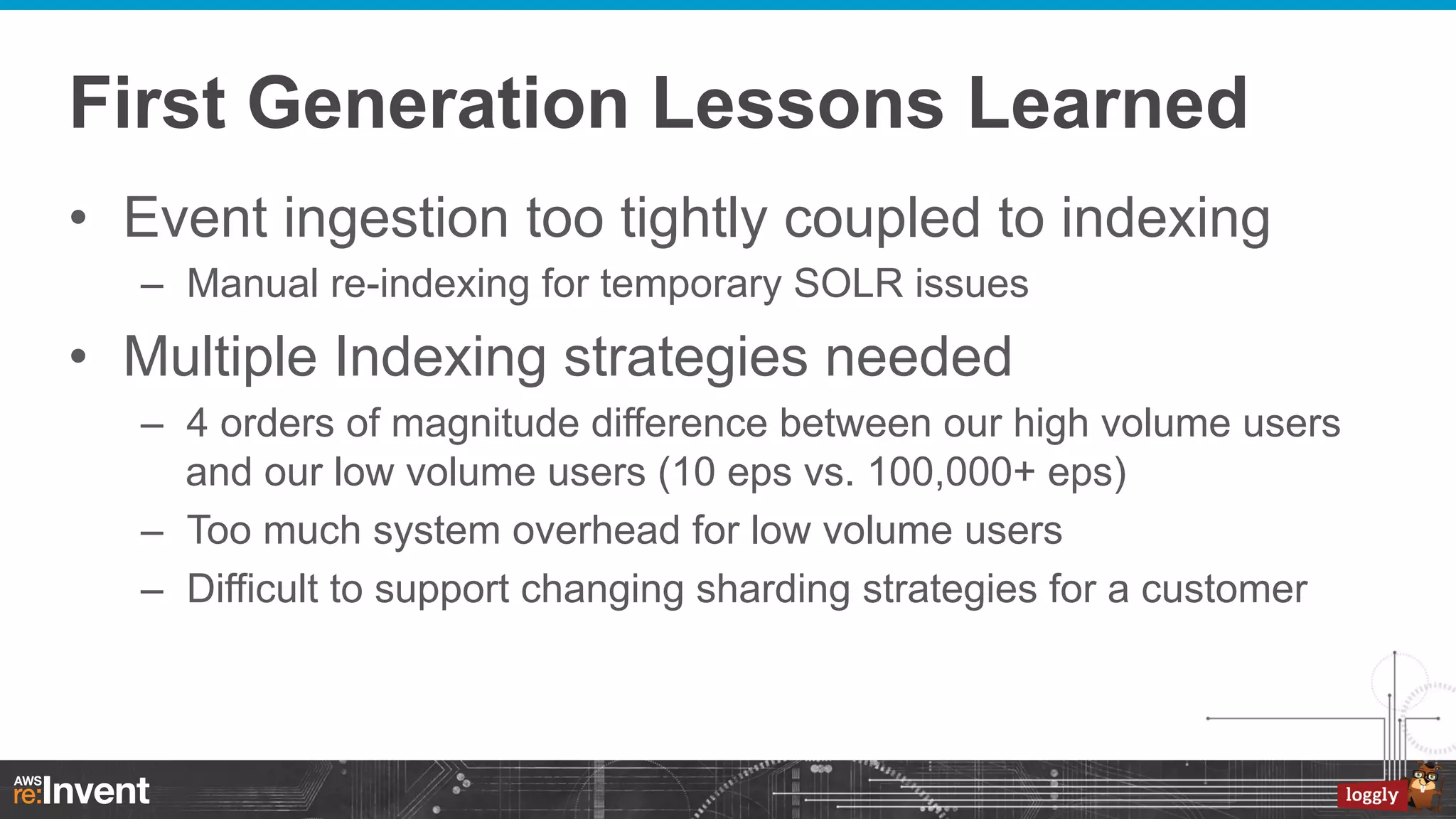 First Generation Lessons Learned
•  Event ingestion too tightly coupled to indexing
–  Manual re-indexing for temporary SOLR issues

•  Multiple Indexing strategies needed
–  4 orders of magnitude difference between our high volume users
and our low volume users (10 eps vs. 100,000+ eps)
–  Too much system overhead for low volume users
–  Difficult to support changing sharding strategies for a customer

 