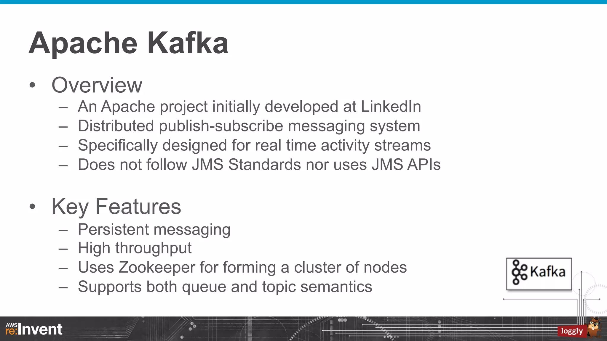 Apache Kafka
•  Overview
– 
– 
– 
– 

An Apache project initially developed at LinkedIn
Distributed publish-subscribe messaging system
Specifically designed for real time activity streams
Does not follow JMS Standards nor uses JMS APIs

•  Key Features
– 
– 
– 
– 

Persistent messaging
High throughput
Uses Zookeeper for forming a cluster of nodes
Supports both queue and topic semantics

 