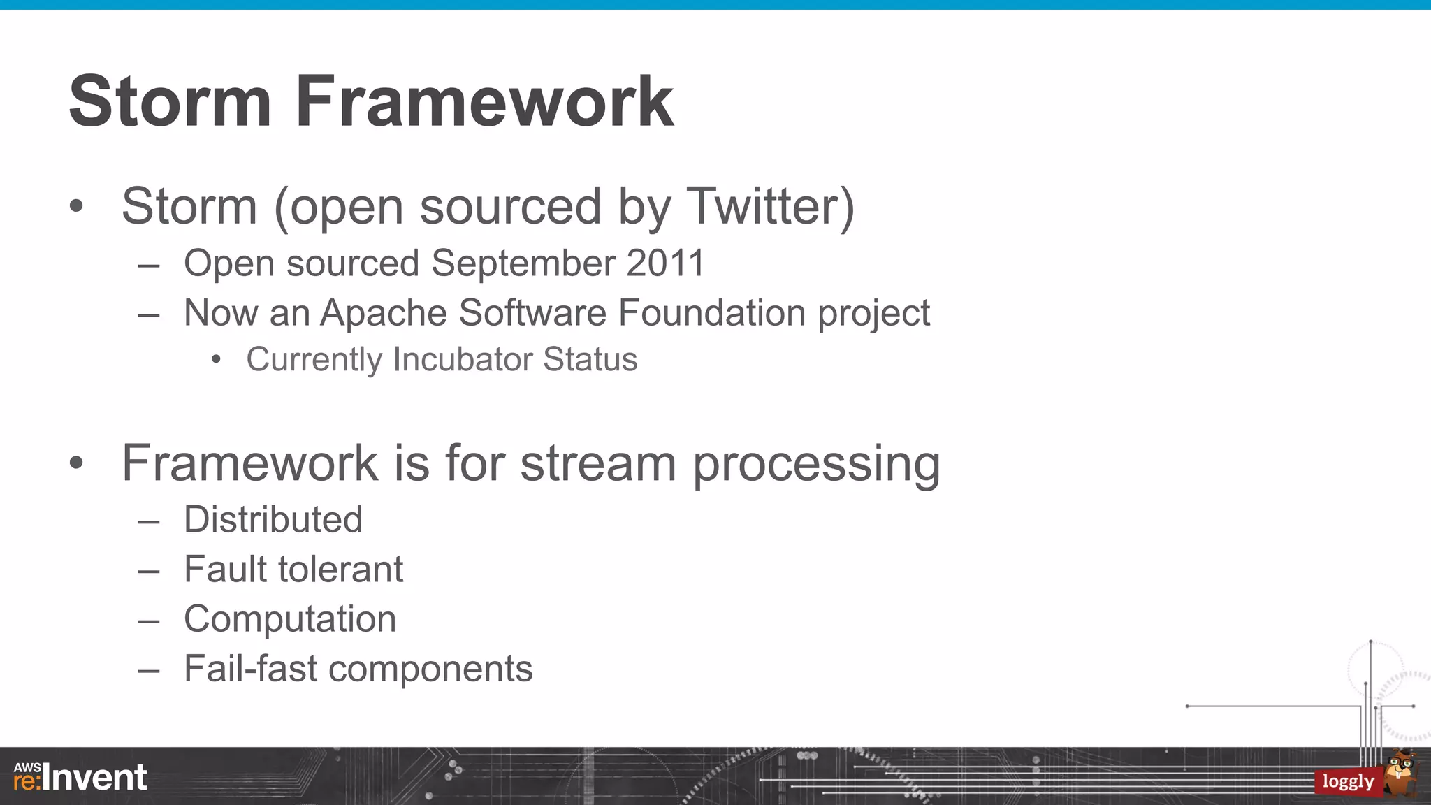Storm Framework
•  Storm (open sourced by Twitter)
–  Open sourced September 2011
–  Now an Apache Software Foundation project
•  Currently Incubator Status

•  Framework is for stream processing
– 
– 
– 
– 

Distributed
Fault tolerant
Computation
Fail-fast components

 