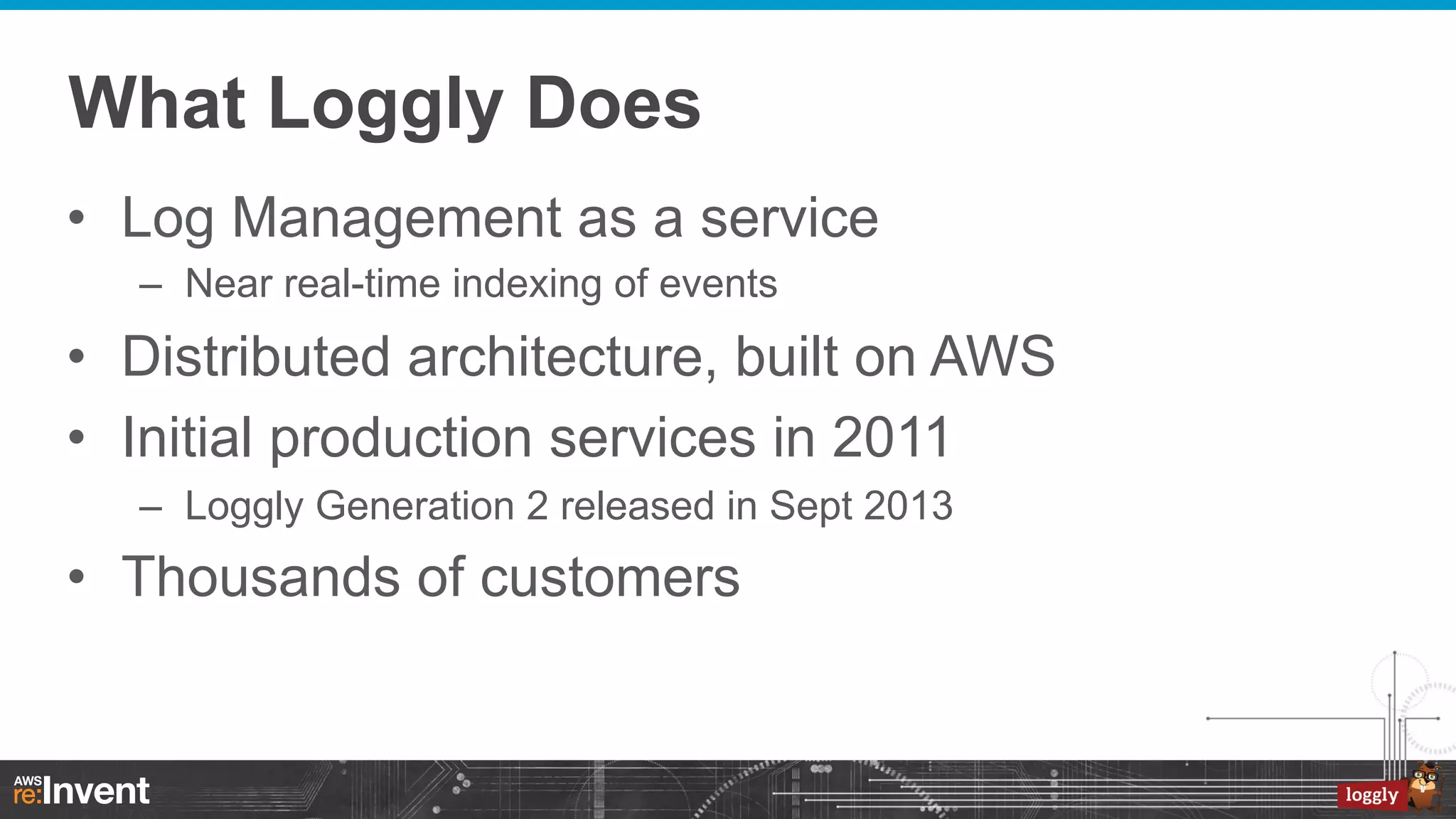 What Loggly Does
•  Log Management as a service
–  Near real-time indexing of events

•  Distributed architecture, built on AWS
•  Initial production services in 2011
–  Loggly Generation 2 released in Sept 2013

•  Thousands of customers

 