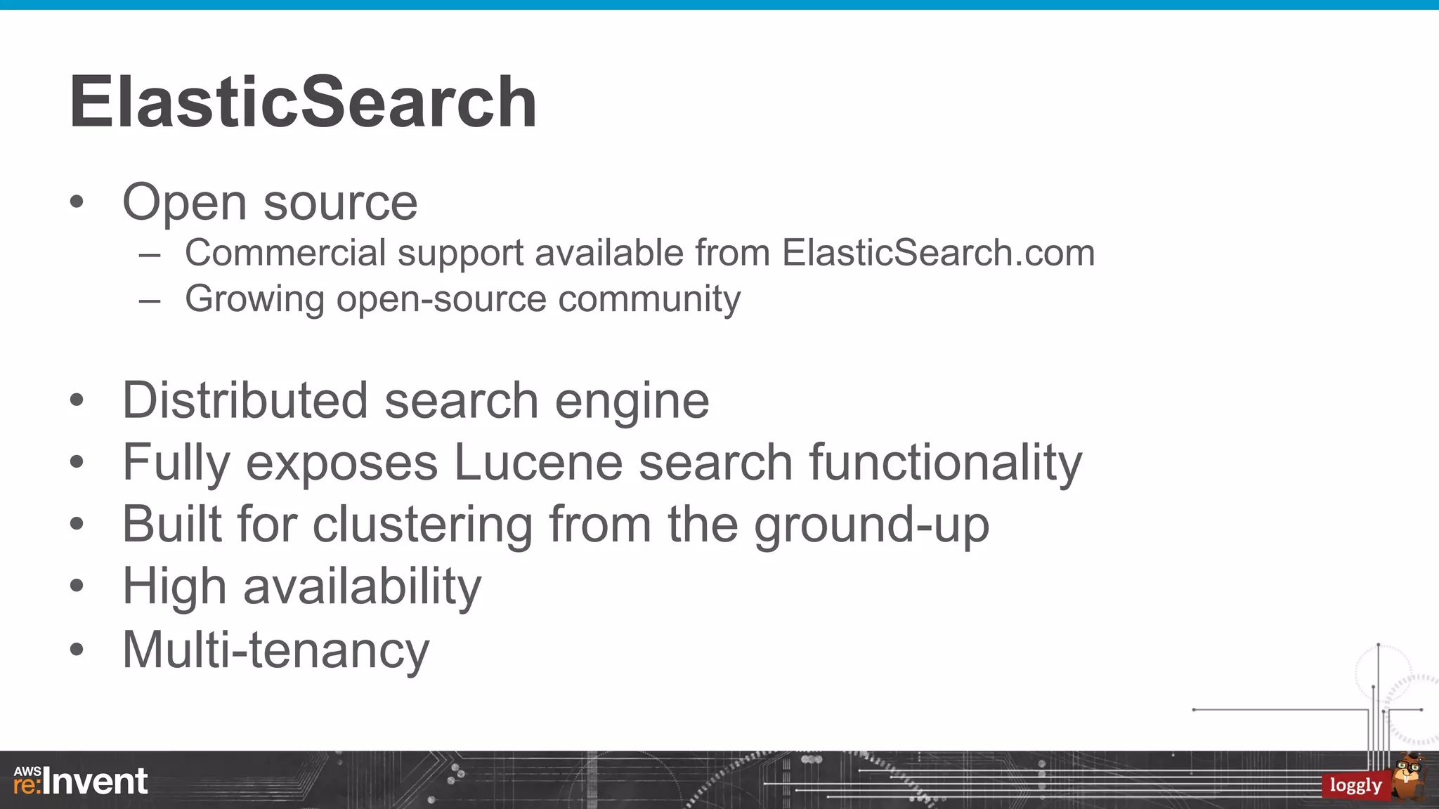 ElasticSearch
•  Open source
–  Commercial support available from ElasticSearch.com
–  Growing open-source community

• 
• 
• 
• 
• 

Distributed search engine
Fully exposes Lucene search functionality
Built for clustering from the ground-up
High availability
Multi-tenancy

 