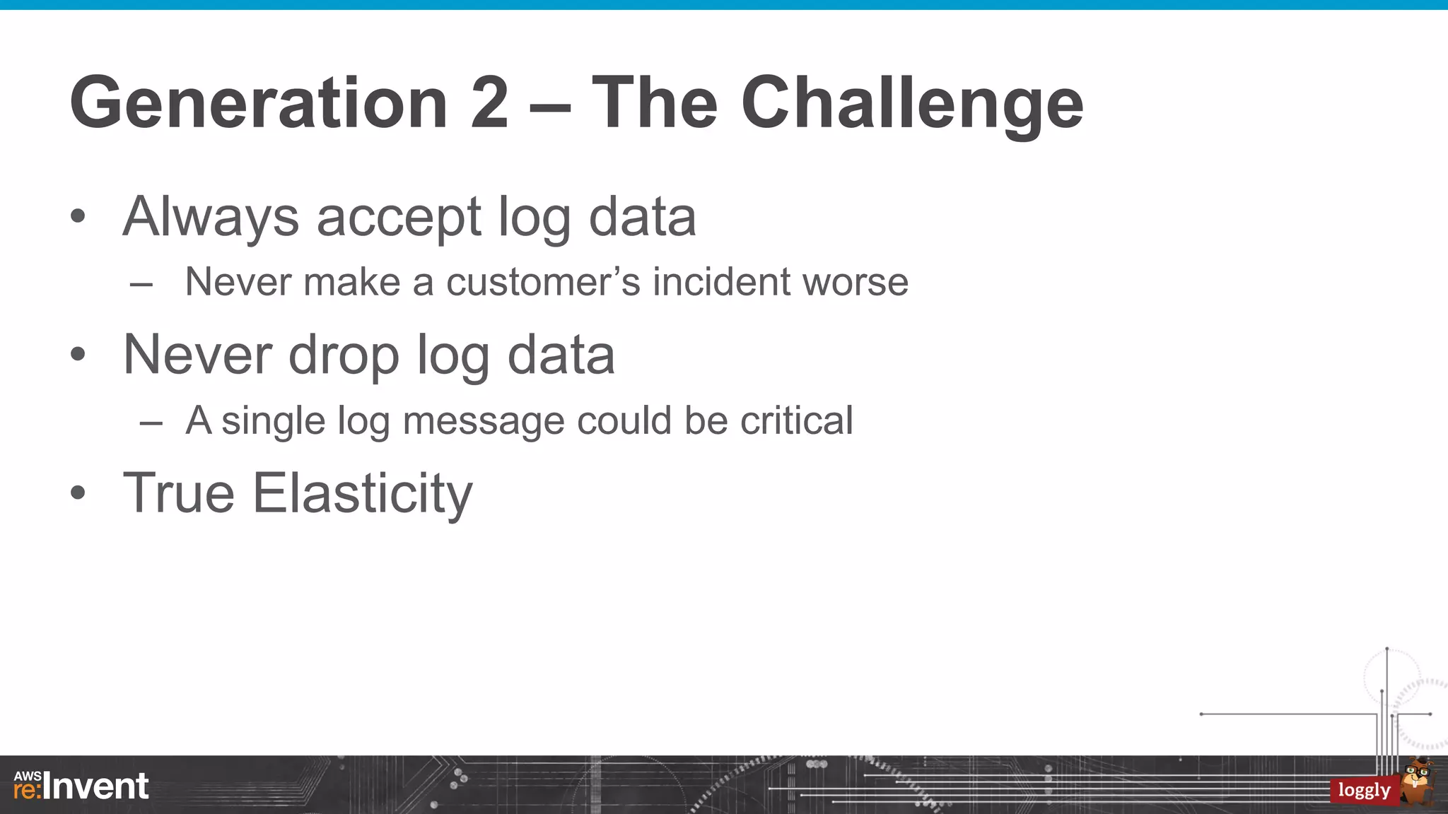 Generation 2 – The Challenge
•  Always accept log data
–  Never make a customer’s incident worse

•  Never drop log data
–  A single log message could be critical

•  True Elasticity

 