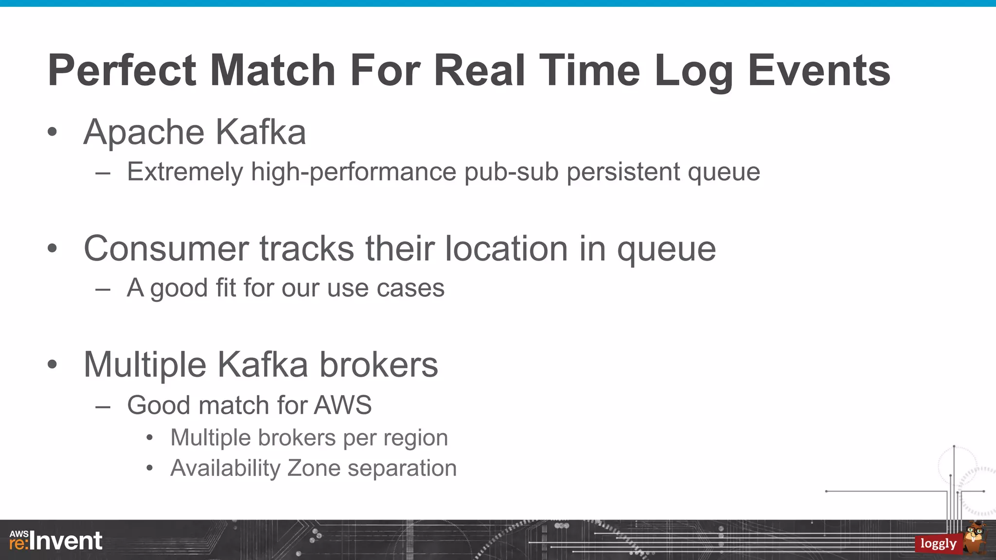 Perfect Match For Real Time Log Events
•  Apache Kafka
–  Extremely high-performance pub-sub persistent queue

•  Consumer tracks their location in queue
–  A good fit for our use cases

•  Multiple Kafka brokers
–  Good match for AWS
•  Multiple brokers per region
•  Availability Zone separation

 