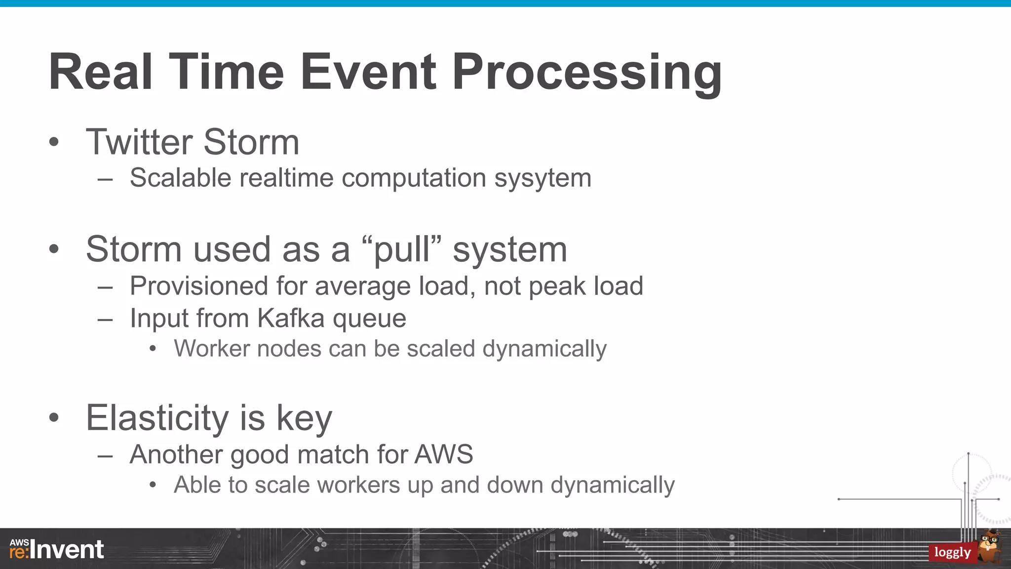 Real Time Event Processing
•  Twitter Storm
–  Scalable realtime computation sysytem

•  Storm used as a “pull” system
–  Provisioned for average load, not peak load
–  Input from Kafka queue
•  Worker nodes can be scaled dynamically

•  Elasticity is key
–  Another good match for AWS
•  Able to scale workers up and down dynamically

 