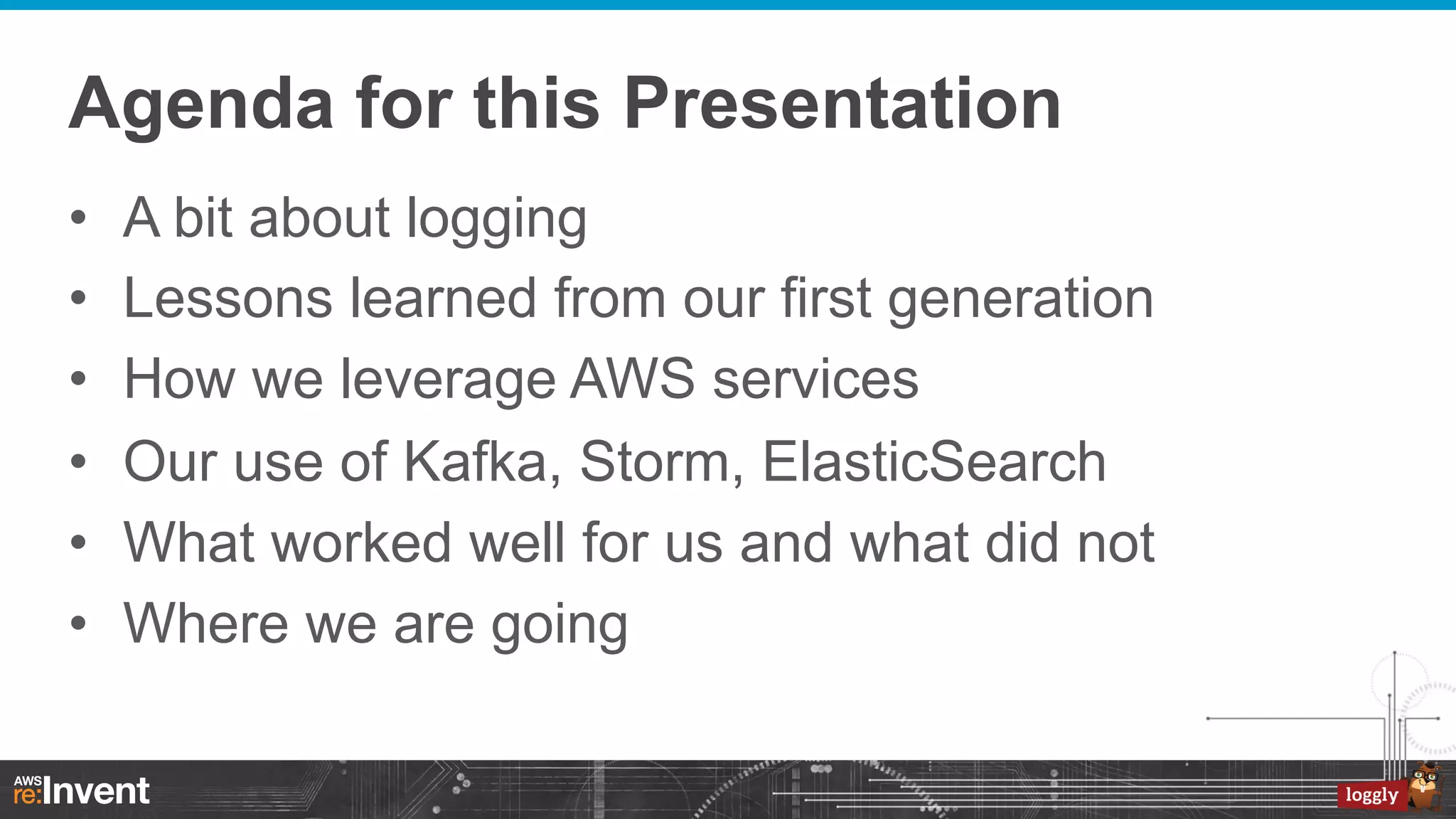Agenda for this Presentation
• 
• 
• 
• 
• 
• 

A bit about logging
Lessons learned from our first generation
How we leverage AWS services
Our use of Kafka, Storm, ElasticSearch
What worked well for us and what did not
Where we are going

 