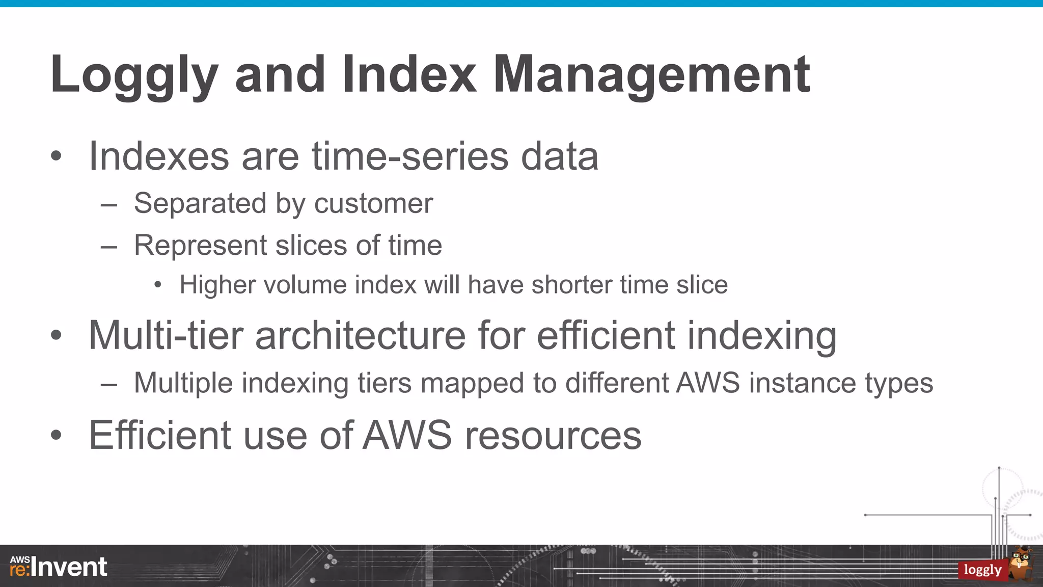 Loggly and Index Management
•  Indexes are time-series data
–  Separated by customer
–  Represent slices of time
•  Higher volume index will have shorter time slice

•  Multi-tier architecture for efficient indexing
–  Multiple indexing tiers mapped to different AWS instance types

•  Efficient use of AWS resources

 