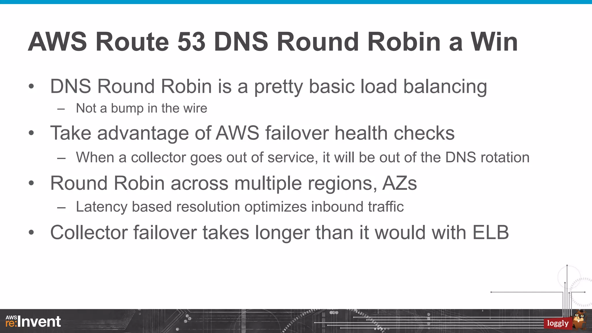 AWS Route 53 DNS Round Robin a Win
•  DNS Round Robin is a pretty basic load balancing
–  Not a bump in the wire

•  Take advantage of AWS failover health checks
–  When a collector goes out of service, it will be out of the DNS rotation

•  Round Robin across multiple regions, AZs
–  Latency based resolution optimizes inbound traffic

•  Collector failover takes longer than it would with ELB

 