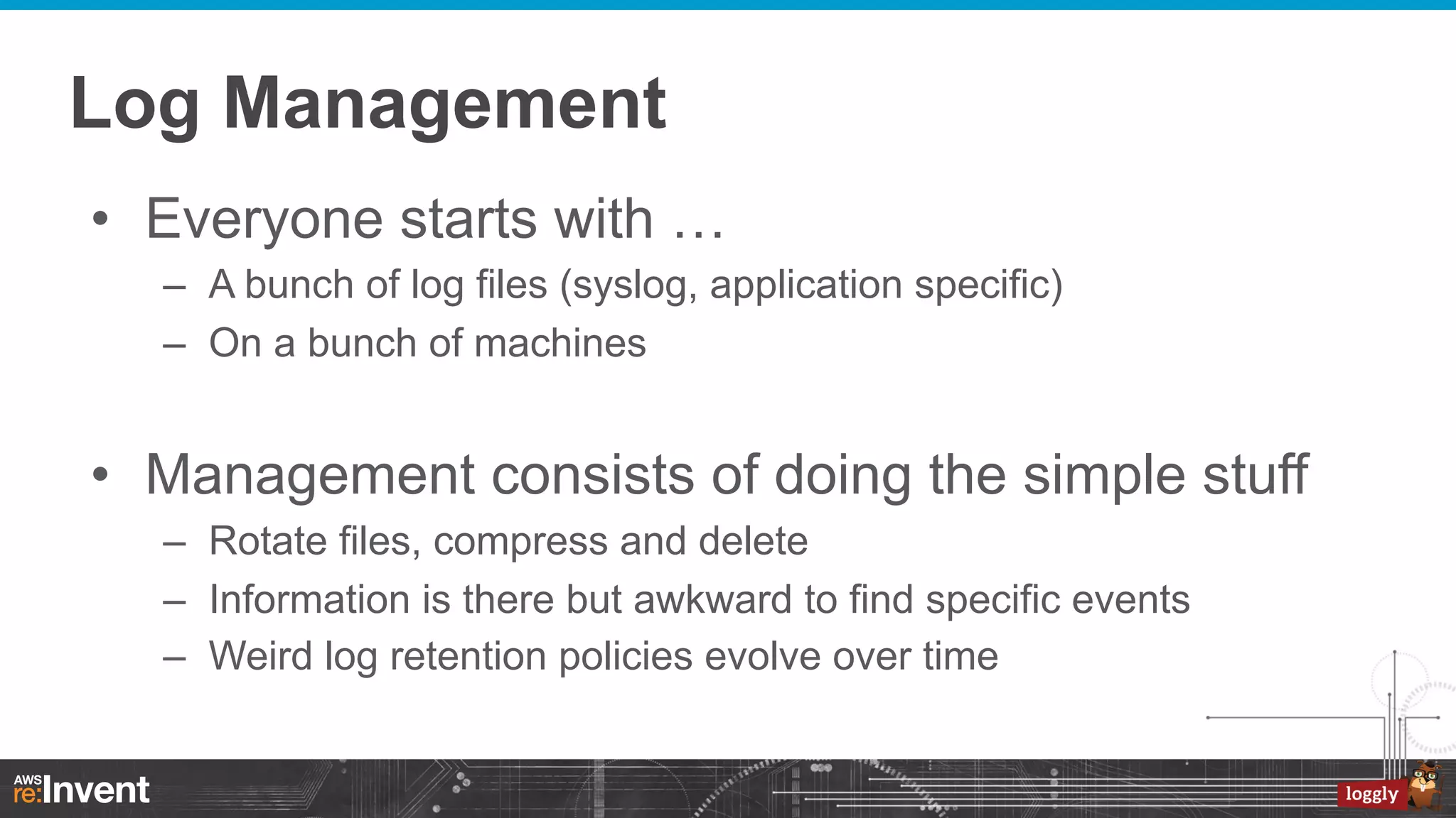 Log Management
•  Everyone starts with …
–  A bunch of log files (syslog, application specific)
–  On a bunch of machines

•  Management consists of doing the simple stuff
–  Rotate files, compress and delete
–  Information is there but awkward to find specific events
–  Weird log retention policies evolve over time

 