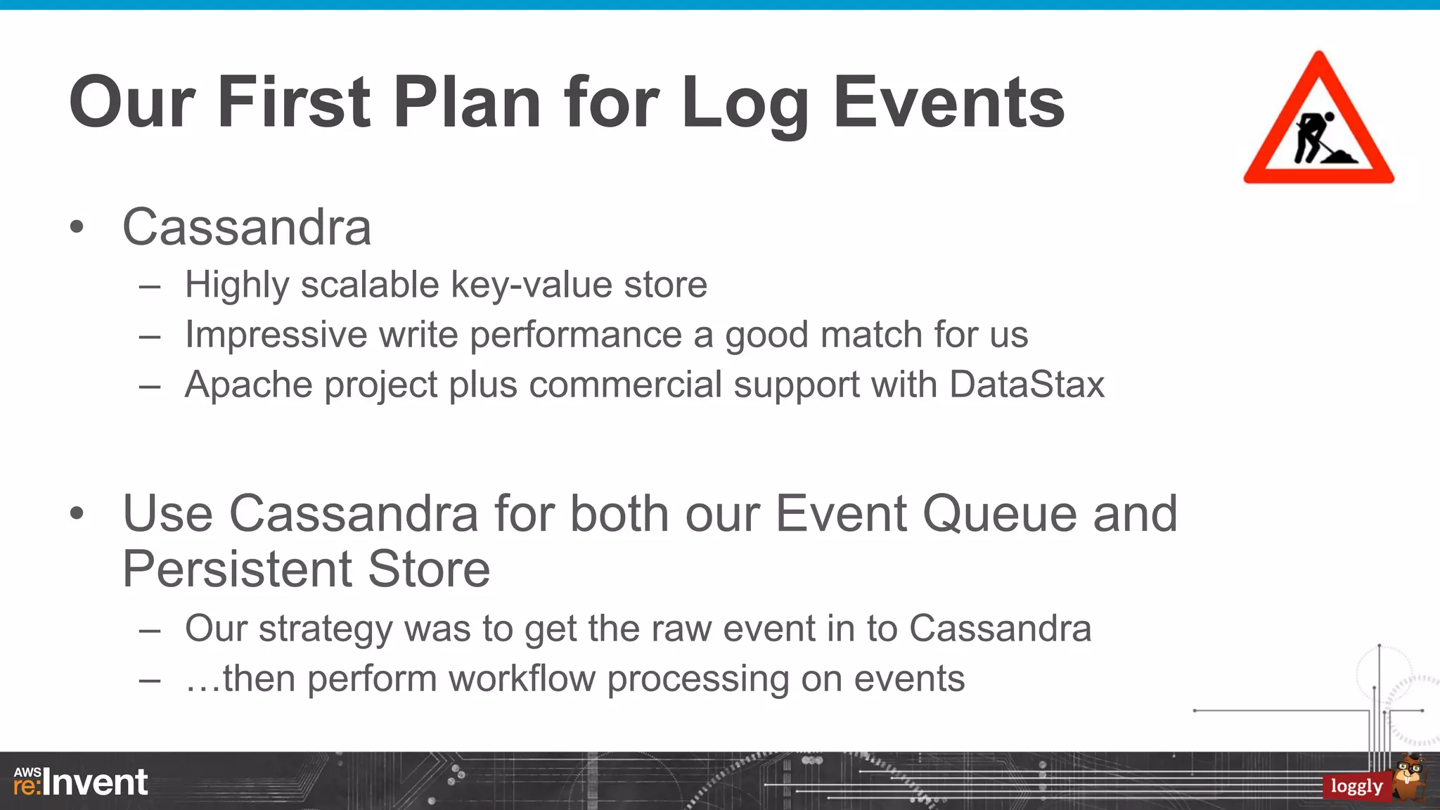 Our First Plan for Log Events
•  Cassandra
–  Highly scalable key-value store
–  Impressive write performance a good match for us
–  Apache project plus commercial support with DataStax

•  Use Cassandra for both our Event Queue and
Persistent Store
–  Our strategy was to get the raw event in to Cassandra
–  …then perform workflow processing on events

 