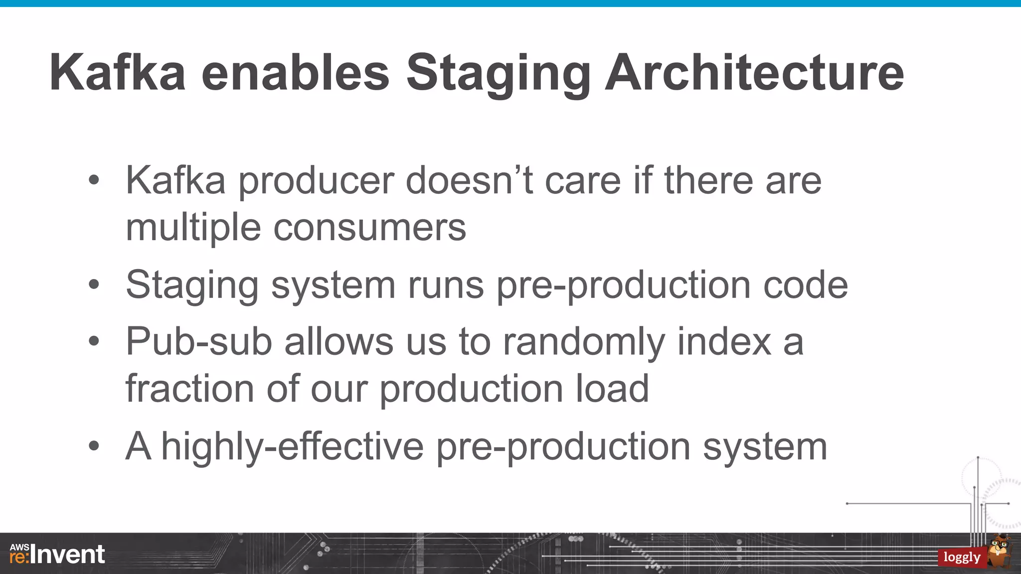 Kafka enables Staging Architecture
•  Kafka producer doesn’t care if there are
multiple consumers
•  Staging system runs pre-production code
•  Pub-sub allows us to randomly index a
fraction of our production load
•  A highly-effective pre-production system

 