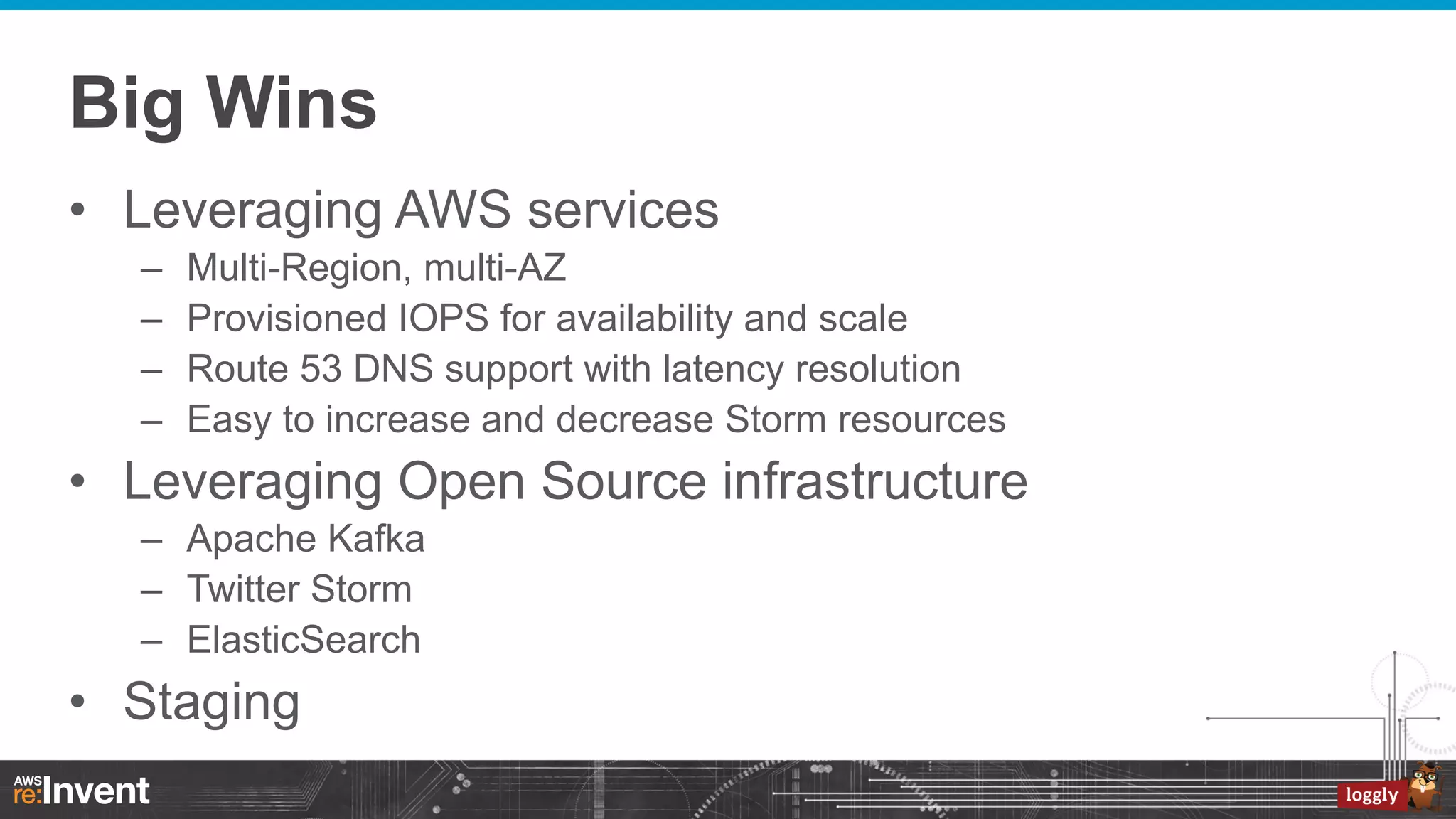 Big Wins
•  Leveraging AWS services
– 
– 
– 
– 

Multi-Region, multi-AZ
Provisioned IOPS for availability and scale
Route 53 DNS support with latency resolution
Easy to increase and decrease Storm resources

•  Leveraging Open Source infrastructure
–  Apache Kafka
–  Twitter Storm
–  ElasticSearch

•  Staging

 