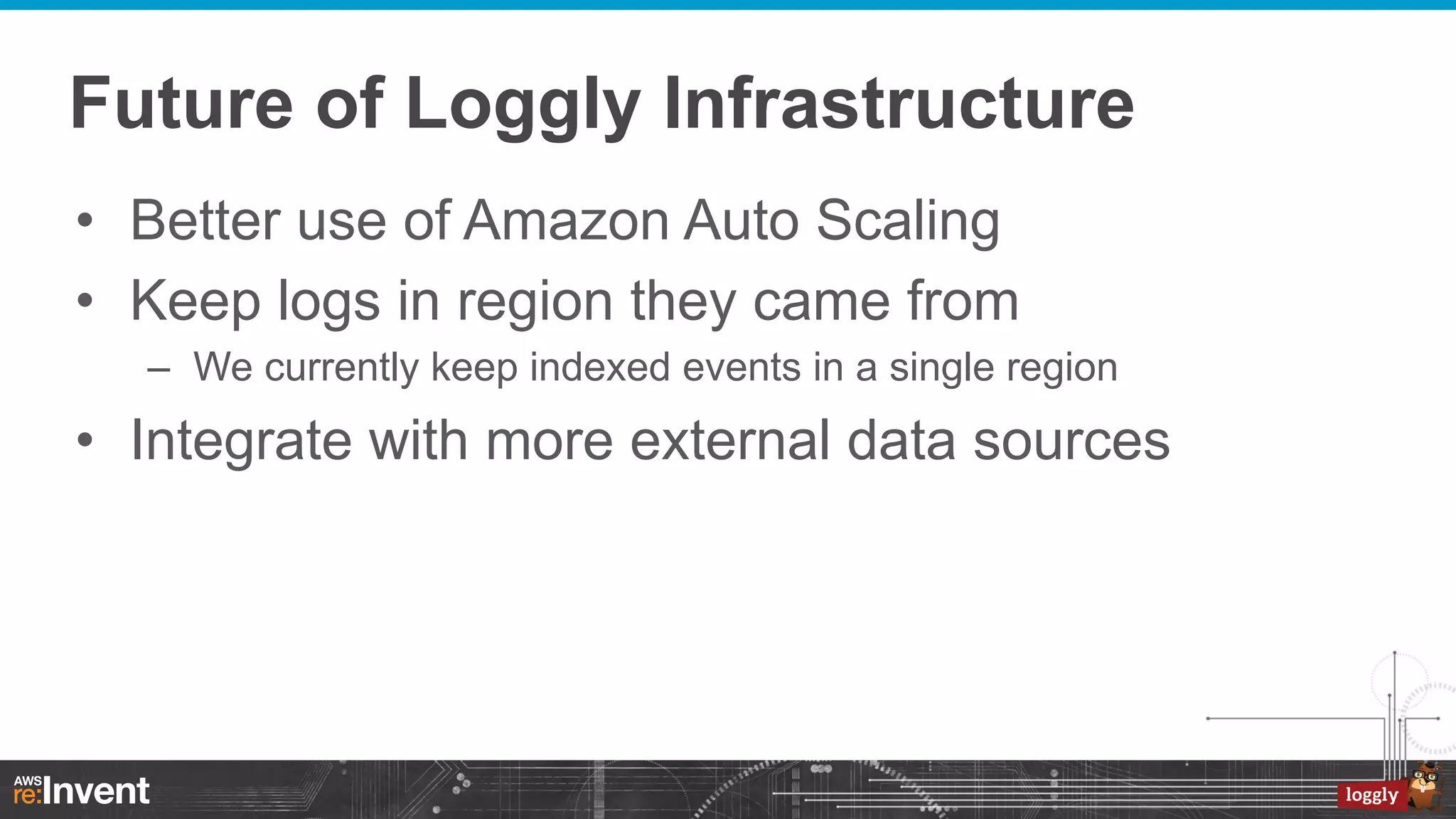 Future of Loggly Infrastructure
•  Better use of Amazon Auto Scaling
•  Keep logs in region they came from
–  We currently keep indexed events in a single region

•  Integrate with more external data sources

 