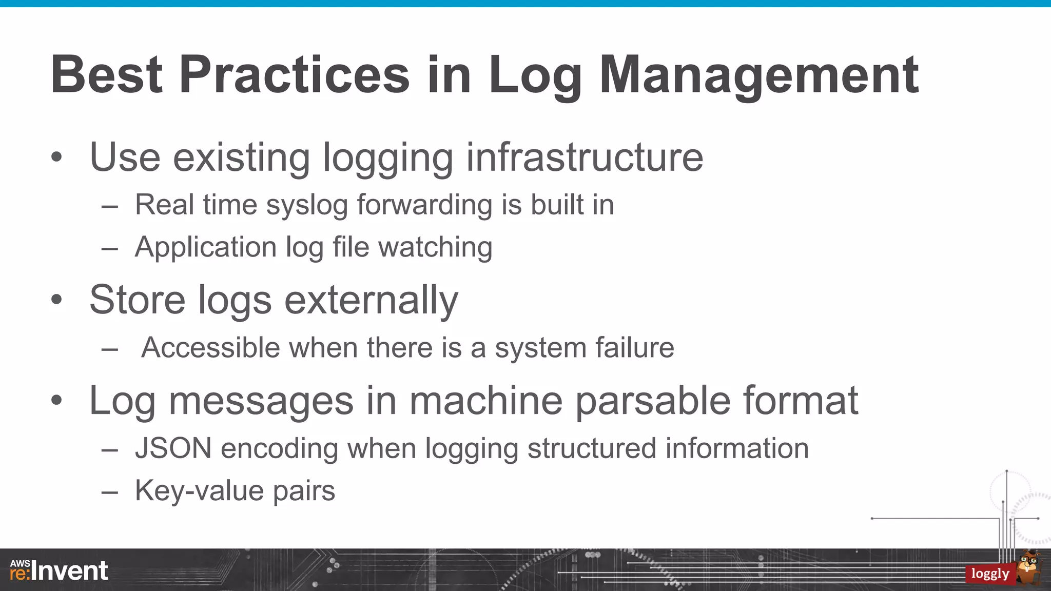Best Practices in Log Management
•  Use existing logging infrastructure
–  Real time syslog forwarding is built in
–  Application log file watching

•  Store logs externally
–  Accessible when there is a system failure

•  Log messages in machine parsable format
–  JSON encoding when logging structured information
–  Key-value pairs

 