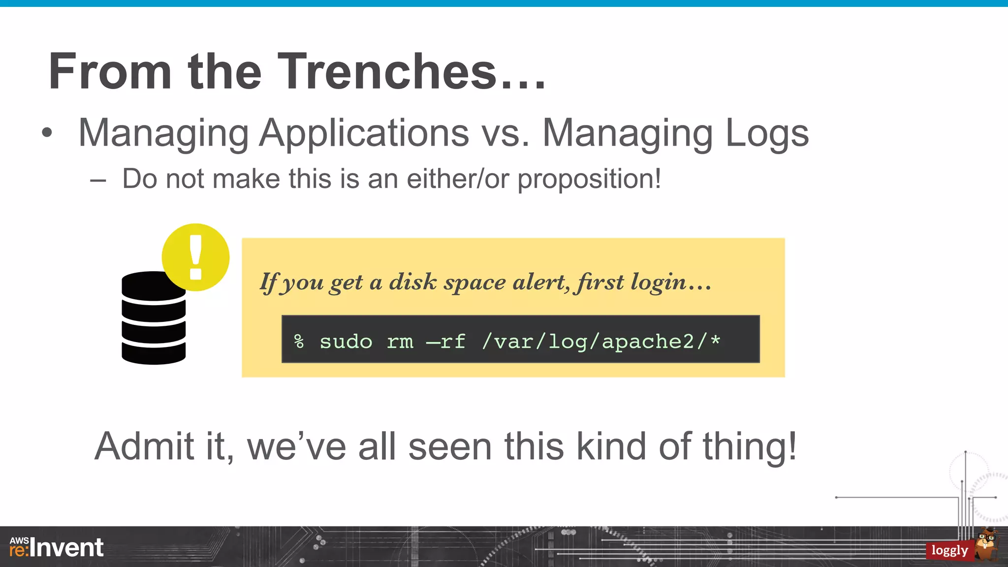 From the Trenches…
•  Managing Applications vs. Managing Logs
–  Do not make this is an either/or proposition!

If you get a disk space alert, ﬁrst login…
% sudo rm –rf /var/log/apache2/*!

Admit it, we’ve all seen this kind of thing!

 