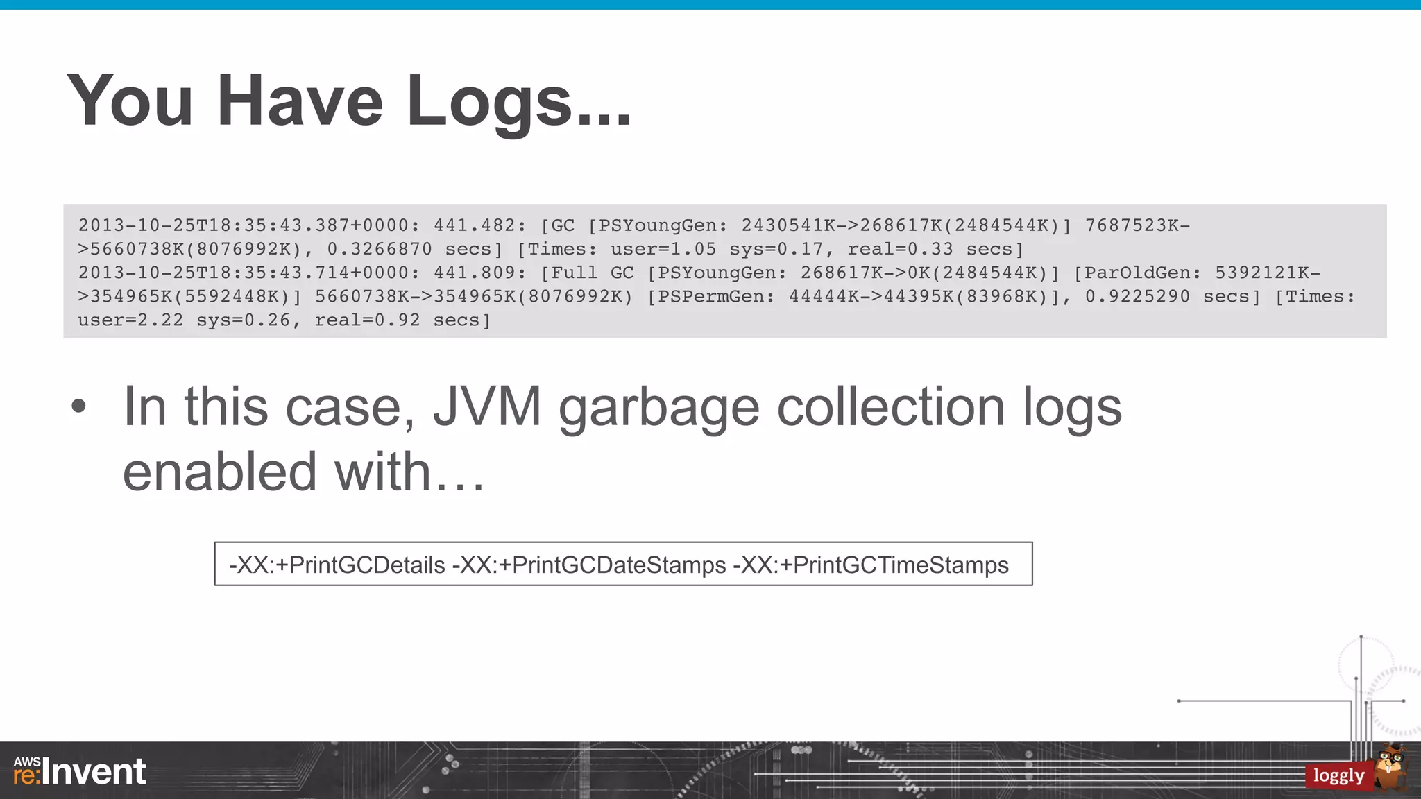 You Have Logs...
2013-10-25T18:35:43.387+0000: 441.482: [GC [PSYoungGen: 2430541K->268617K(2484544K)] 7687523K>5660738K(8076992K), 0.3266870 secs] [Times: user=1.05 sys=0.17, real=0.33 secs]!
2013-10-25T18:35:43.714+0000: 441.809: [Full GC [PSYoungGen: 268617K->0K(2484544K)] [ParOldGen: 5392121K>354965K(5592448K)] 5660738K->354965K(8076992K) [PSPermGen: 44444K->44395K(83968K)], 0.9225290 secs] [Times:
user=2.22 sys=0.26, real=0.92 secs]!

•  In this case, JVM garbage collection logs
enabled with…
-XX:+PrintGCDetails -XX:+PrintGCDateStamps -XX:+PrintGCTimeStamps

 
