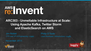 ARC303 - Unmeltable Infrastructure at Scale:
Using Apache Kafka, Twitter Storm
and ElasticSearch on AWS
Jim Nisbet

Philip O’Toole

CTO and VP of Engineering, Loggly

Lead Developer, Infrastructure, Loggly

November 2013

© 2013 Amazon.com, Inc. and its affiliates. All rights reserved. May not be copied, modified, or distributed in whole or in part without the express consent of Amazon.com, Inc.

 