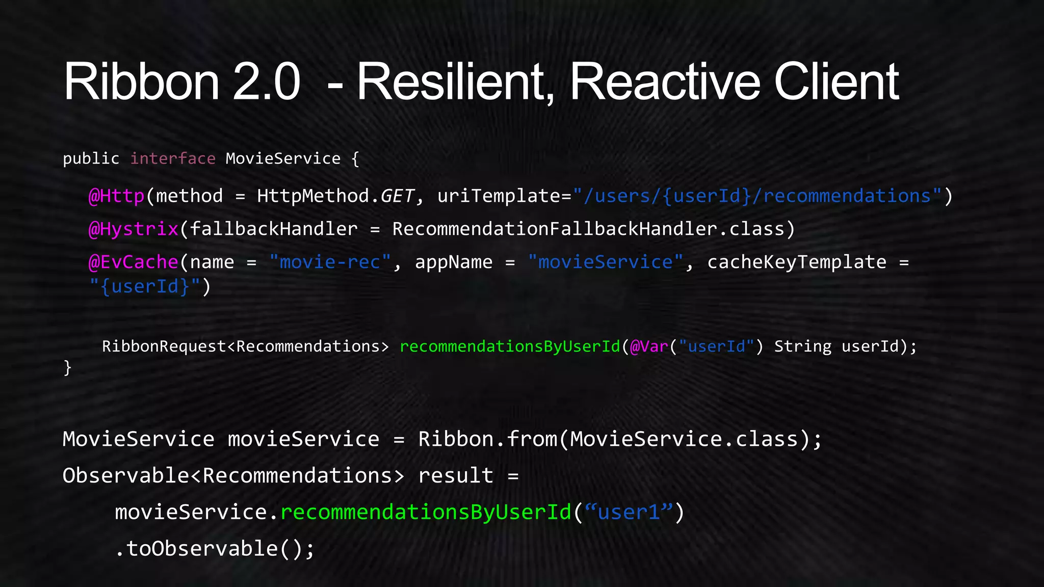 interface 
@Http(method = HttpMethod.GET, uriTemplate="/users/{userId}/recommendations") 
@Hystrix(fallbackHandler = RecommendationFallbackHandler.class) 
@EvCache(name = "movie-rec", appName = "movieService", cacheKeyTemplate = 
"{userId}") 
recommendationsByUserId @Var "userId" 
MovieService movieService = Ribbon.from(MovieService.class); 
Observable<Recommendations> result = 
movieService.recommendationsByUserId(“user1”) 
.toObservable(); 
 