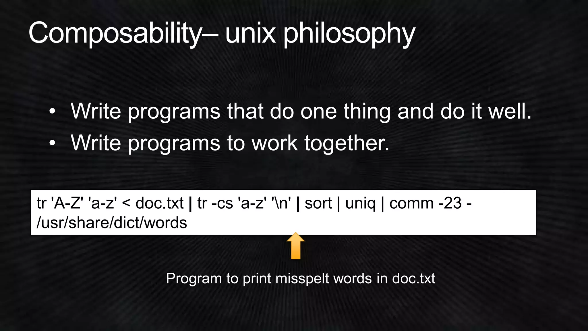 • Write programs that do one thing and do it well. 
• Write programs to work together. 
tr 'A-Z' 'a-z' < doc.txt | tr -cs 'a-z' 'n' | sort | uniq | comm -23 - 
/usr/share/dict/words 
Program to print misspelt words in doc.txt 
 