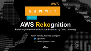 © 2017, Amazon Web Services, Inc. or its Affiliates. All rights reserved.
AWS Rekognition
Rich Image Metadata Extraction Powered by Deep Learning
Adrian Hornsby, Technical Evangelist
@adhorn
adhorn@amazon.com
 