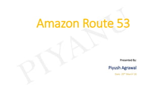 Amazon Route 53
Presented By:
Piyush Agrawal
Date: 20th March’18
 
