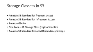 Storage Classess in S3
• Amazon S3 Standard for frequent access
• Amazon S3 Standard for infrequent Access
• Amazon Glacier
• One Zone – IA Storage Class (region Specific)
• Amazon S3 Standard Reduced Redundancy Storage
 