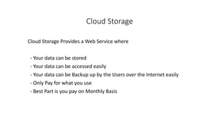 Cloud Storage
Cloud Storage Provides a Web Service where
- Your data can be stored
- Your data can be accessed easily
- Your data can be Backup up by the Users over the Internet easily
- Only Pay for what you use
- Best Part is you pay on Monthly Basis
 