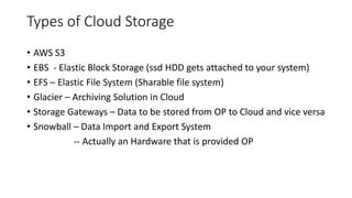Types of Cloud Storage
• AWS S3
• EBS - Elastic Block Storage (ssd HDD gets attached to your system)
• EFS – Elastic File System (Sharable file system)
• Glacier – Archiving Solution in Cloud
• Storage Gateways – Data to be stored from OP to Cloud and vice versa
• Snowball – Data Import and Export System
-- Actually an Hardware that is provided OP
 