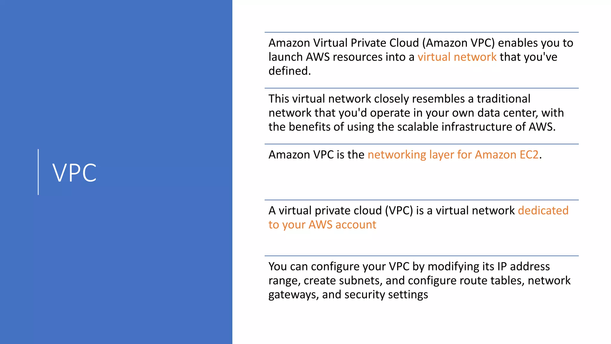 VPC
Amazon Virtual Private Cloud (Amazon VPC) enables you to
launch AWS resources into a virtual network that you've
defined.
This virtual network closely resembles a traditional
network that you'd operate in your own data center, with
the benefits of using the scalable infrastructure of AWS.
Amazon VPC is the networking layer for Amazon EC2.
A virtual private cloud (VPC) is a virtual network dedicated
to your AWS account
You can configure your VPC by modifying its IP address
range, create subnets, and configure route tables, network
gateways, and security settings
 