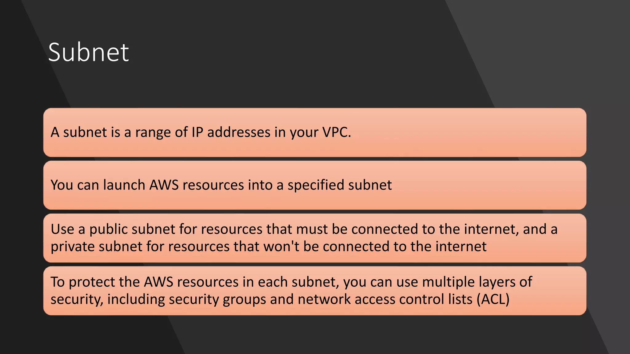 Subnet
A subnet is a range of IP addresses in your VPC.
You can launch AWS resources into a specified subnet
Use a public subnet for resources that must be connected to the internet, and a
private subnet for resources that won't be connected to the internet
To protect the AWS resources in each subnet, you can use multiple layers of
security, including security groups and network access control lists (ACL)
 