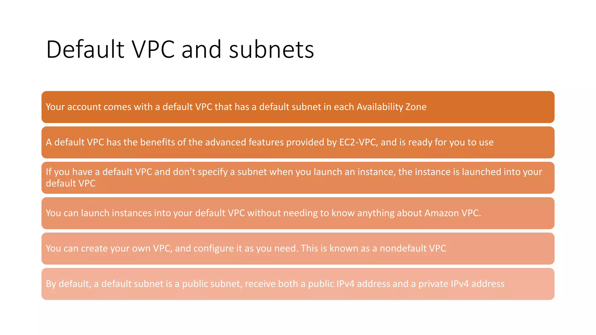 Default VPC and subnets
Your account comes with a default VPC that has a default subnet in each Availability Zone
A default VPC has the benefits of the advanced features provided by EC2-VPC, and is ready for you to use
If you have a default VPC and don't specify a subnet when you launch an instance, the instance is launched into your
default VPC
You can launch instances into your default VPC without needing to know anything about Amazon VPC.
You can create your own VPC, and configure it as you need. This is known as a nondefault VPC
By default, a default subnet is a public subnet, receive both a public IPv4 address and a private IPv4 address
 