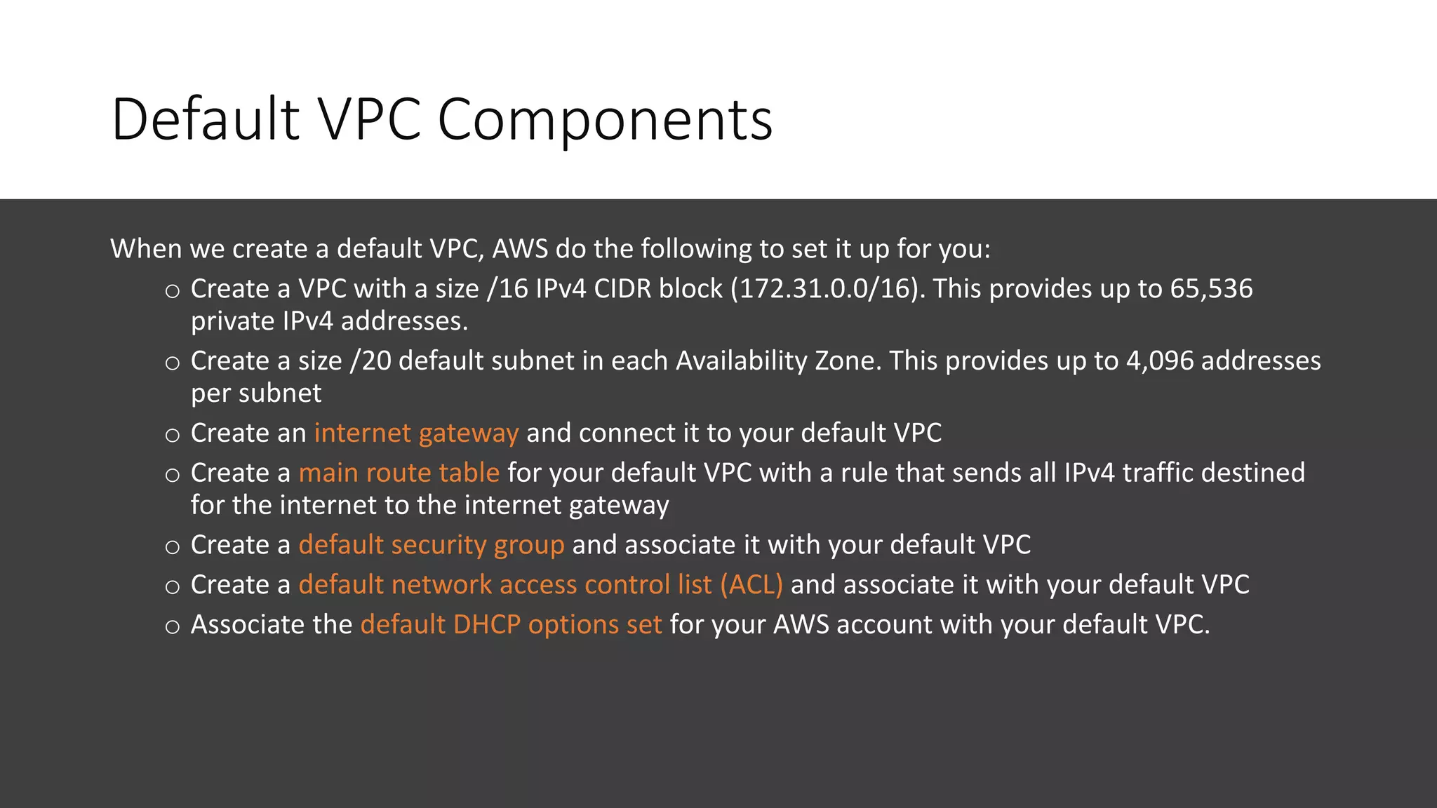 Default VPC Components
When we create a default VPC, AWS do the following to set it up for you:
o Create a VPC with a size /16 IPv4 CIDR block (172.31.0.0/16). This provides up to 65,536
private IPv4 addresses.
o Create a size /20 default subnet in each Availability Zone. This provides up to 4,096 addresses
per subnet
o Create an internet gateway and connect it to your default VPC
o Create a main route table for your default VPC with a rule that sends all IPv4 traffic destined
for the internet to the internet gateway
o Create a default security group and associate it with your default VPC
o Create a default network access control list (ACL) and associate it with your default VPC
o Associate the default DHCP options set for your AWS account with your default VPC.
 