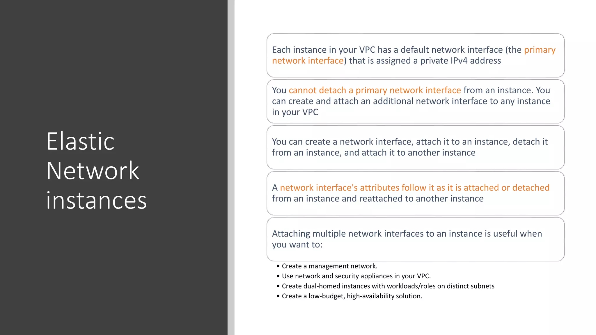 Elastic
Network
instances
Each instance in your VPC has a default network interface (the primary
network interface) that is assigned a private IPv4 address
You cannot detach a primary network interface from an instance. You
can create and attach an additional network interface to any instance
in your VPC
You can create a network interface, attach it to an instance, detach it
from an instance, and attach it to another instance
A network interface's attributes follow it as it is attached or detached
from an instance and reattached to another instance
Attaching multiple network interfaces to an instance is useful when
you want to:
• Create a management network.
• Use network and security appliances in your VPC.
• Create dual-homed instances with workloads/roles on distinct subnets
• Create a low-budget, high-availability solution.
 