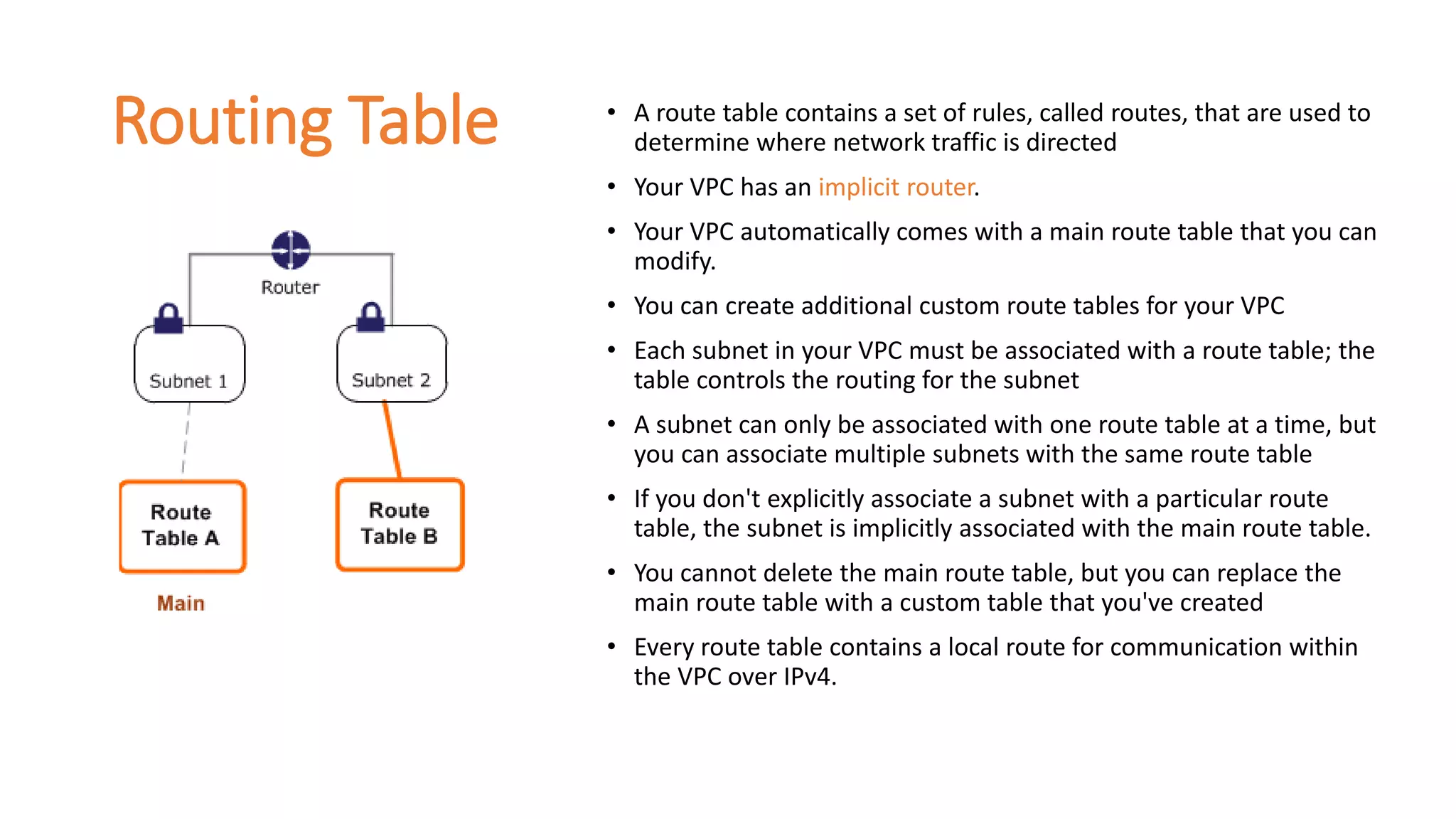 Routing Table • A route table contains a set of rules, called routes, that are used to
determine where network traffic is directed
• Your VPC has an implicit router.
• Your VPC automatically comes with a main route table that you can
modify.
• You can create additional custom route tables for your VPC
• Each subnet in your VPC must be associated with a route table; the
table controls the routing for the subnet
• A subnet can only be associated with one route table at a time, but
you can associate multiple subnets with the same route table
• If you don't explicitly associate a subnet with a particular route
table, the subnet is implicitly associated with the main route table.
• You cannot delete the main route table, but you can replace the
main route table with a custom table that you've created
• Every route table contains a local route for communication within
the VPC over IPv4.
 