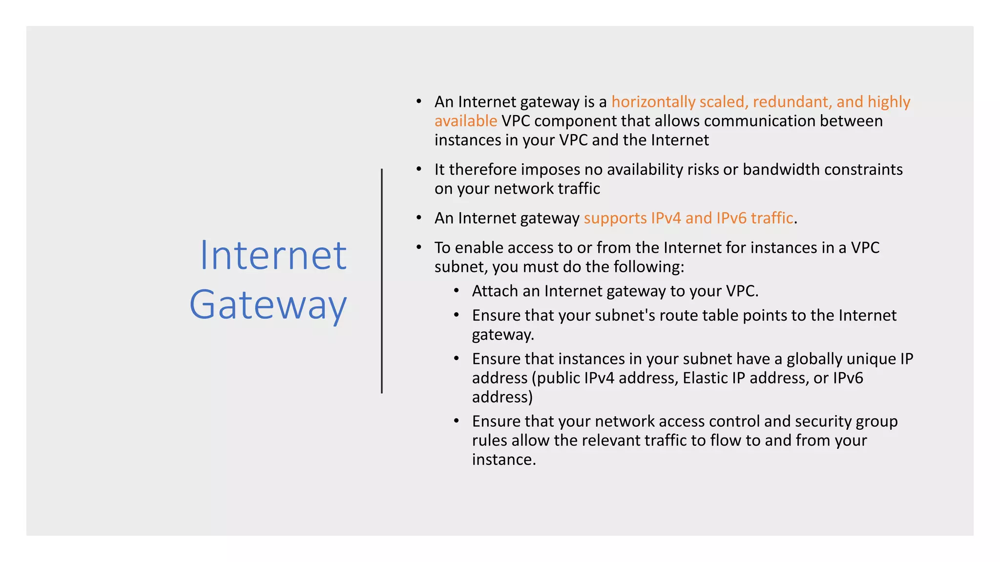 Internet
Gateway
• An Internet gateway is a horizontally scaled, redundant, and highly
available VPC component that allows communication between
instances in your VPC and the Internet
• It therefore imposes no availability risks or bandwidth constraints
on your network traffic
• An Internet gateway supports IPv4 and IPv6 traffic.
• To enable access to or from the Internet for instances in a VPC
subnet, you must do the following:
• Attach an Internet gateway to your VPC.
• Ensure that your subnet's route table points to the Internet
gateway.
• Ensure that instances in your subnet have a globally unique IP
address (public IPv4 address, Elastic IP address, or IPv6
address)
• Ensure that your network access control and security group
rules allow the relevant traffic to flow to and from your
instance.
 